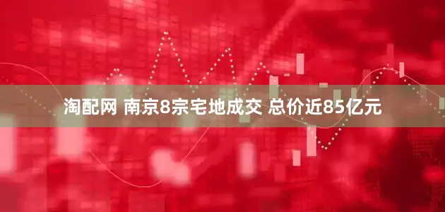 淘配网 南京8宗宅地成交 总价近85亿元