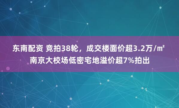 东南配资 竞拍38轮，成交楼面价超3.2万/㎡ 南京大校场低密宅地溢价超7%拍出