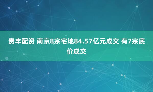贵丰配资 南京8宗宅地84.57亿元成交 有7宗底价成交