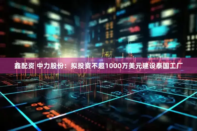 鑫配资 中力股份：拟投资不超1000万美元建设泰国工厂