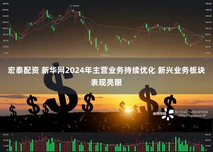 宏泰配资 新华网2024年主营业务持续优化 新兴业务板块表现亮眼