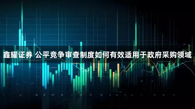 鑫耀证券 公平竞争审查制度如何有效适用于政府采购领域