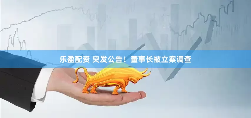 乐盈配资 突发公告！董事长被立案调查