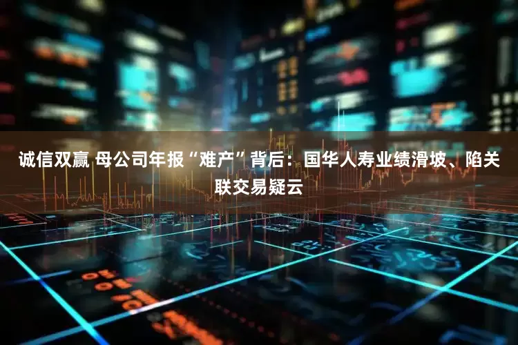 诚信双赢 母公司年报“难产”背后：国华人寿业绩滑坡、陷关联交易疑云