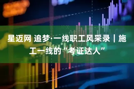 星迈网 追梦·一线职工风采录｜施工一线的“考证达人”