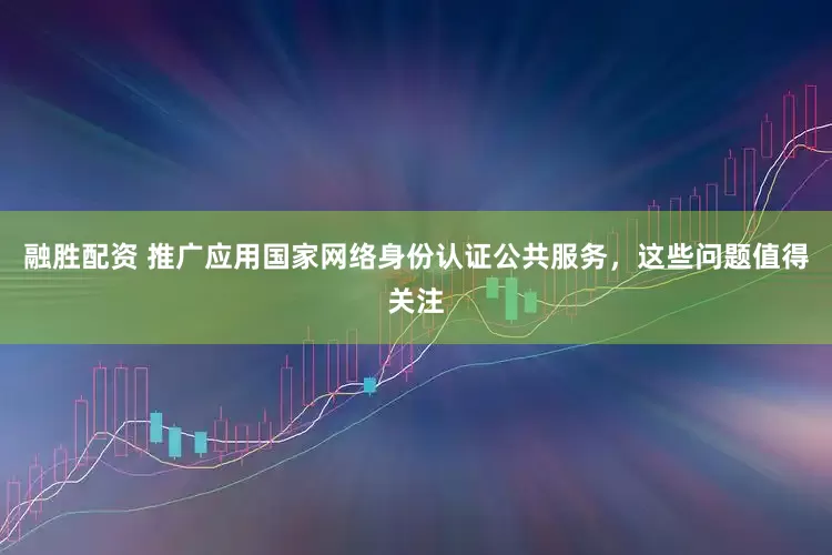 融胜配资 推广应用国家网络身份认证公共服务，这些问题值得关注