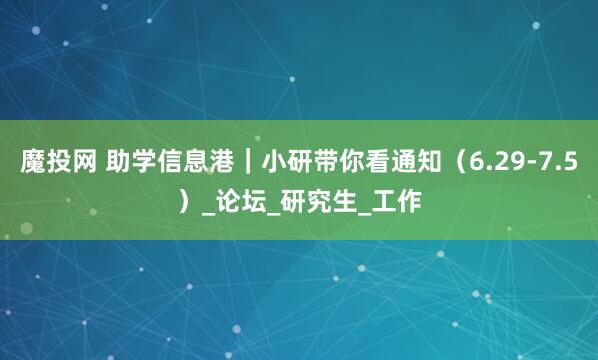 魔投网 助学信息港｜小研带你看通知（6.29-7.5）_论坛_研究生_工作