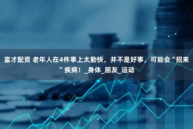 富才配资 老年人在4件事上太勤快，并不是好事，可能会“招来”疾病！_身体_朋友_运动