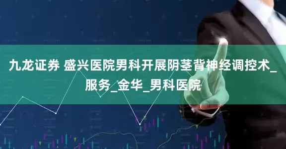 九龙证券 盛兴医院男科开展阴茎背神经调控术_服务_金华_男科医院