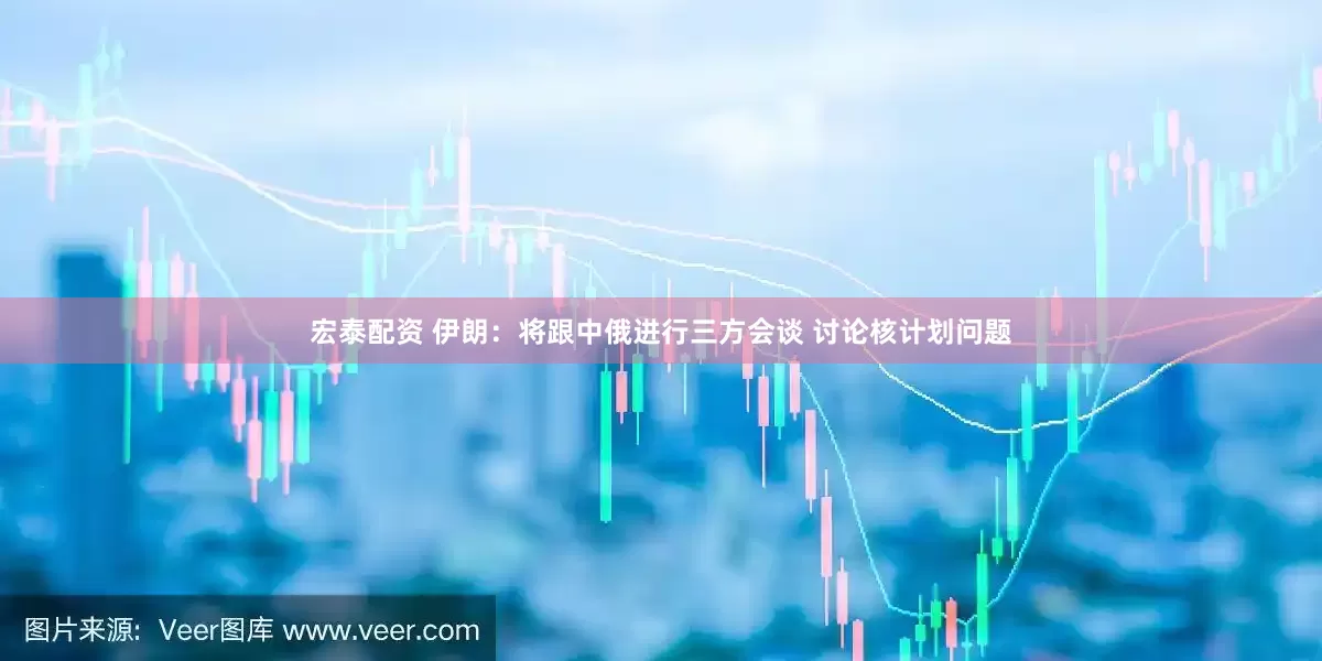 宏泰配资 伊朗：将跟中俄进行三方会谈 讨论核计划问题