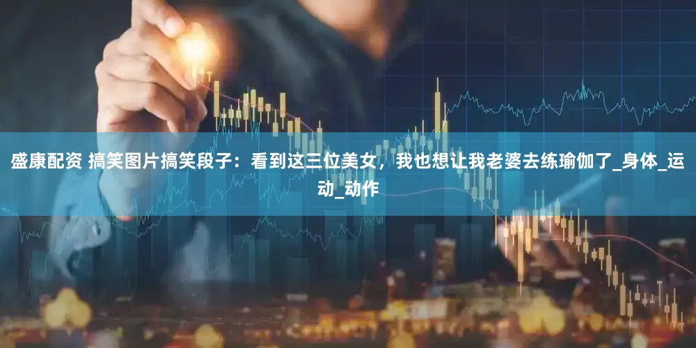 盛康配资 搞笑图片搞笑段子：看到这三位美女，我也想让我老婆去练瑜伽了_身体_运动_动作