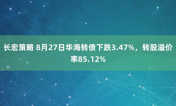长宏策略 8月27日华海转债下跌3.47%，转股溢价率85.12%
