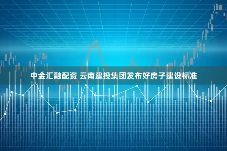中金汇融配资 云南建投集团发布好房子建设标准