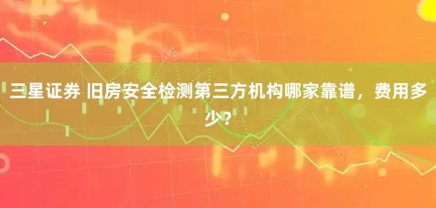 三星证券 旧房安全检测第三方机构哪家靠谱，费用多少？