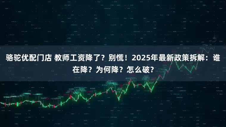 骆驼优配门店 教师工资降了？别慌！2025年最新政策拆解：谁在降？为何降？怎么破？