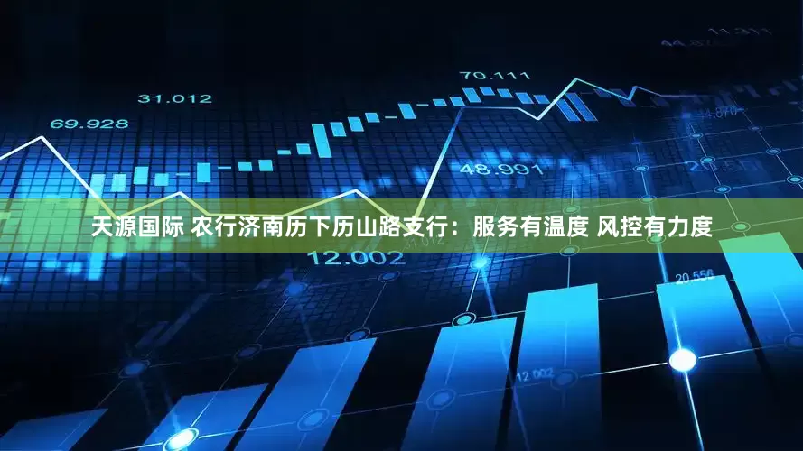 天源国际 农行济南历下历山路支行：服务有温度 风控有力度