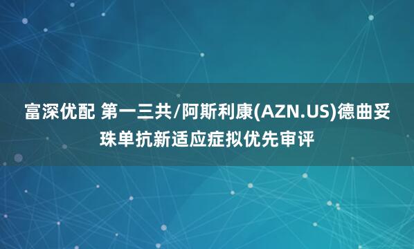 富深优配 第一三共/阿斯利康(AZN.US)德曲妥珠单抗新适应症拟优先审评