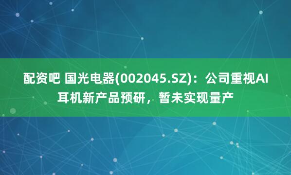 配资吧 国光电器(002045.SZ)：公司重视AI耳机新产品预研，暂未实现量产