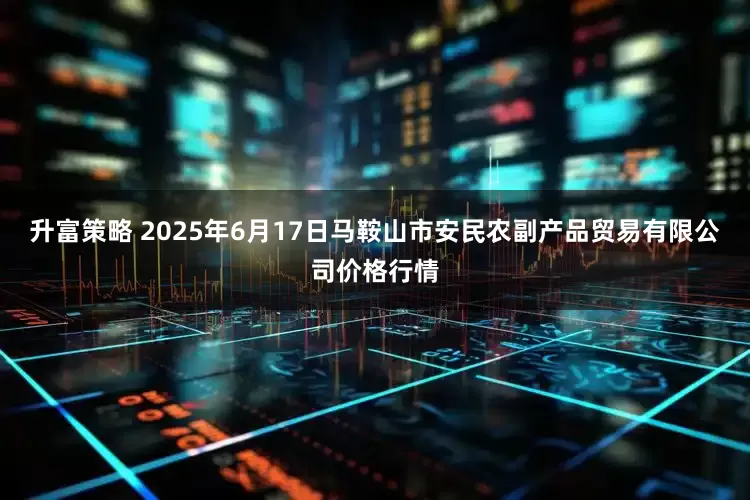 升富策略 2025年6月17日马鞍山市安民农副产品贸易有限公司价格行情