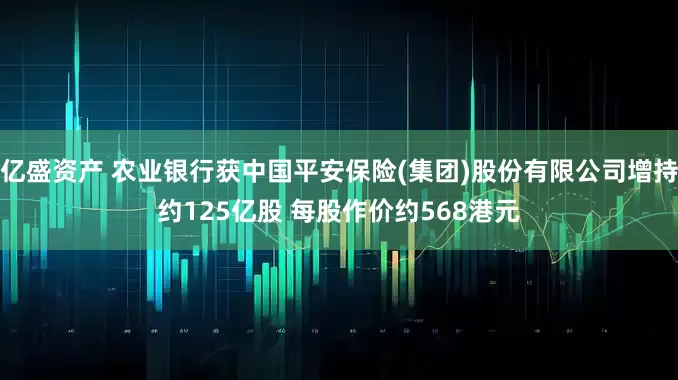 亿盛资产 农业银行获中国平安保险(集团)股份有限公司增持约125亿股 每股作价约568港元