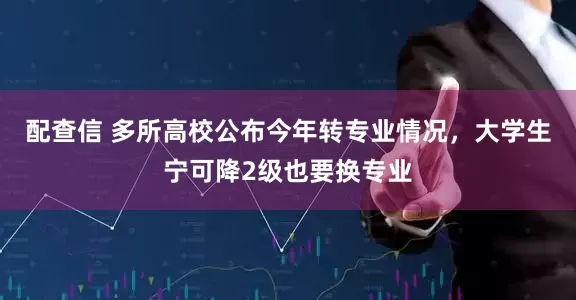 配查信 多所高校公布今年转专业情况，大学生宁可降2级也要换专业