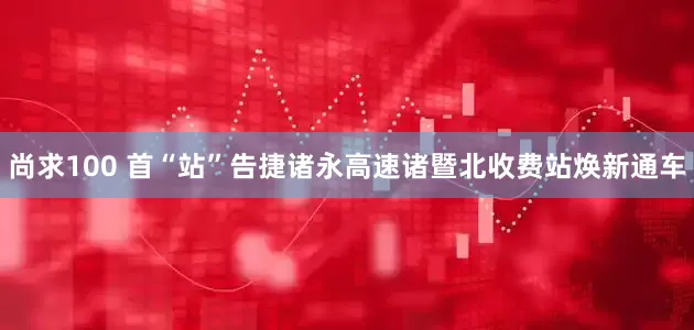 尚求100 首“站”告捷诸永高速诸暨北收费站焕新通车