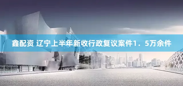 鑫配资 辽宁上半年新收行政复议案件1．5万余件