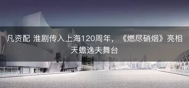 凡资配 淮剧传入上海120周年,《燃尽硝烟》亮相天蟾逸夫舞台